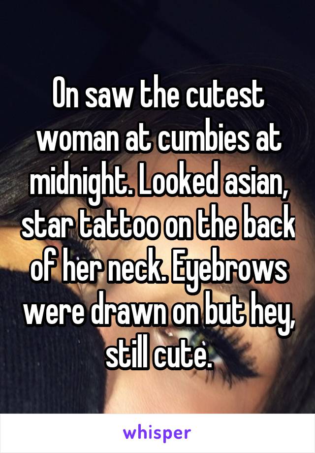 On saw the cutest woman at cumbies at midnight. Looked asian, star tattoo on the back of her neck. Eyebrows were drawn on but hey, still cute.