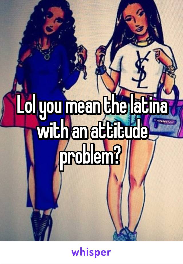 Lol you mean the latina with an attitude problem? 