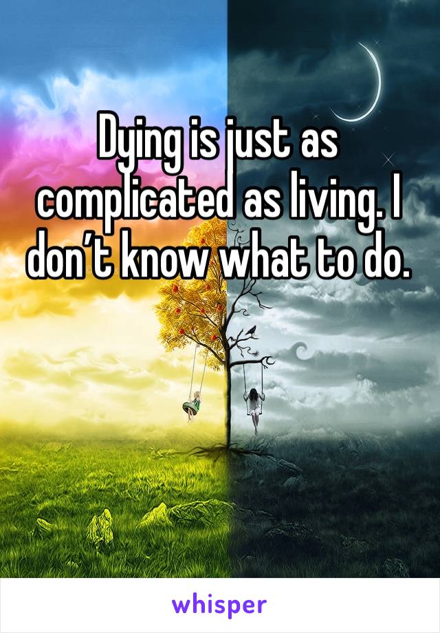 Dying is just as complicated as living. I don’t know what to do. 