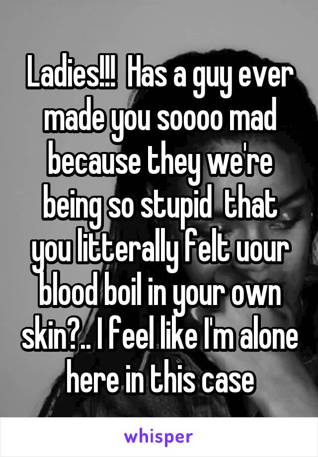 Ladies!!!  Has a guy ever made you soooo mad because they we're being so stupid  that you litterally felt uour blood boil in your own skin?.. I feel like I'm alone here in this case