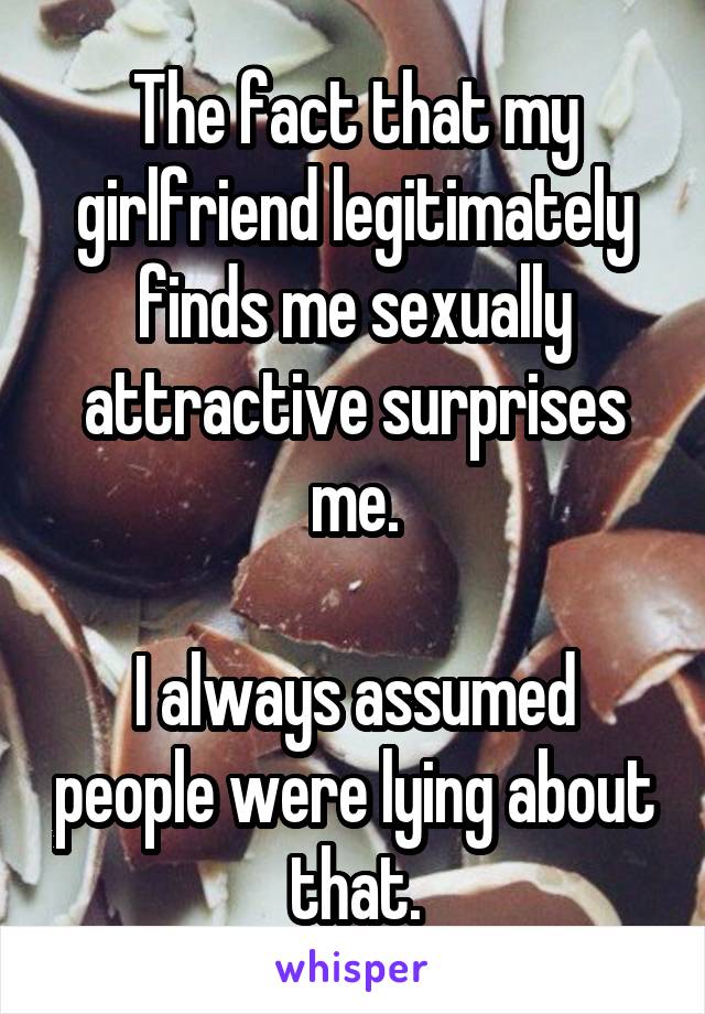 The fact that my girlfriend legitimately finds me sexually attractive surprises me.

I always assumed people were lying about that.