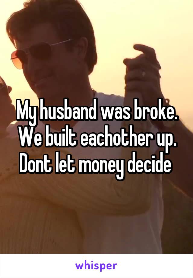 My husband was broke. We built eachother up. Dont let money decide 