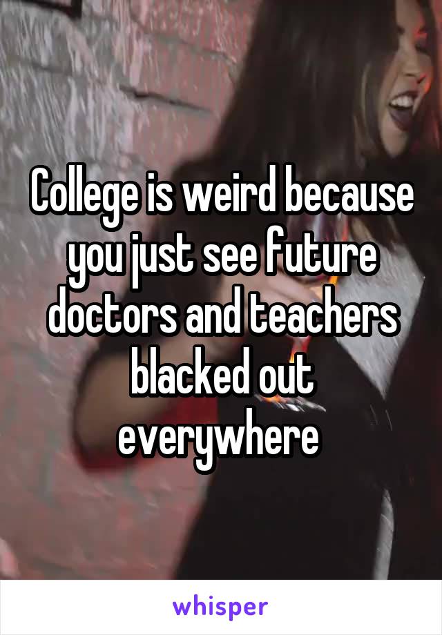 College is weird because you just see future doctors and teachers blacked out everywhere 