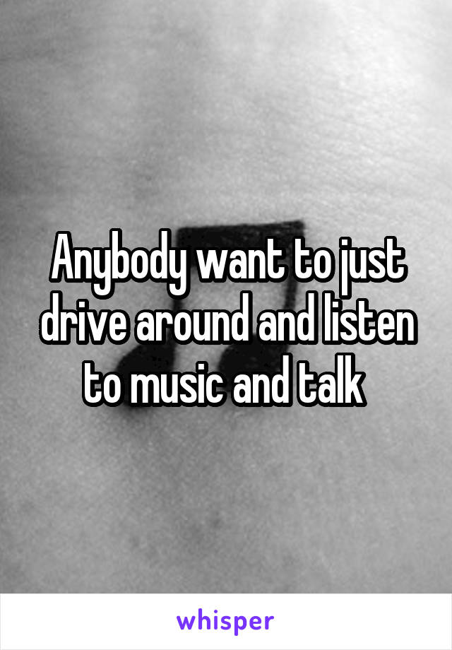 Anybody want to just drive around and listen to music and talk 