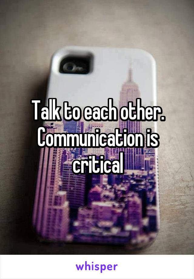 Talk to each other. Communication is critical