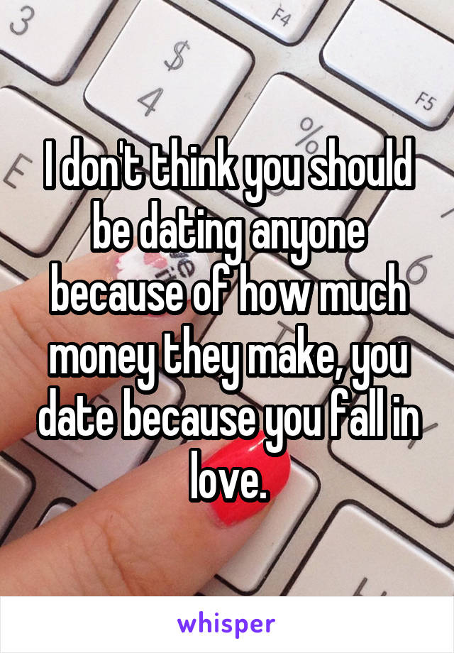 I don't think you should be dating anyone because of how much money they make, you date because you fall in love.