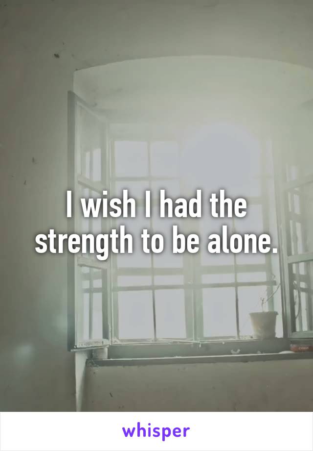 I wish I had the strength to be alone.