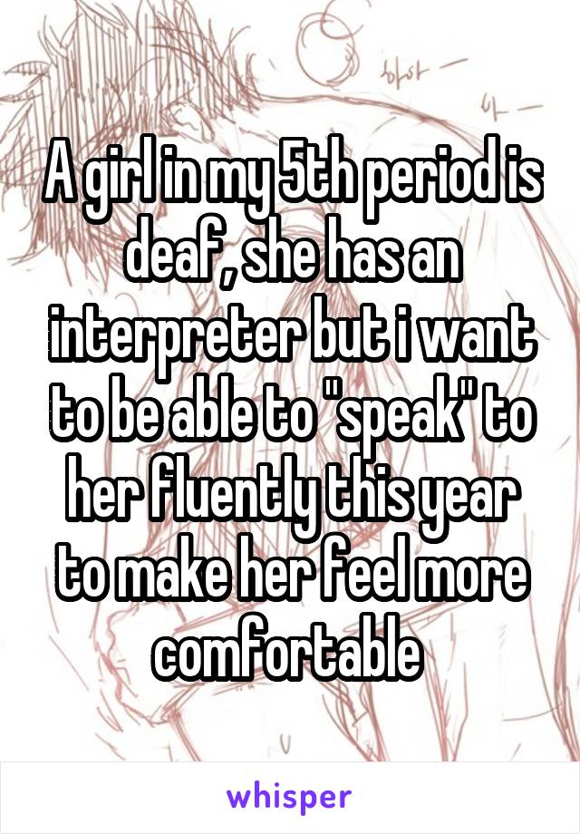 A girl in my 5th period is deaf, she has an interpreter but i want to be able to "speak" to her fluently this year to make her feel more comfortable 