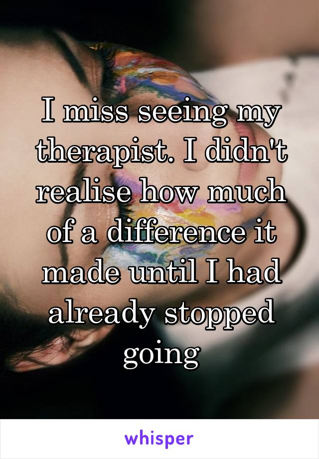 I miss seeing my therapist. I didn't realise how much of a difference it made until I had already stopped going