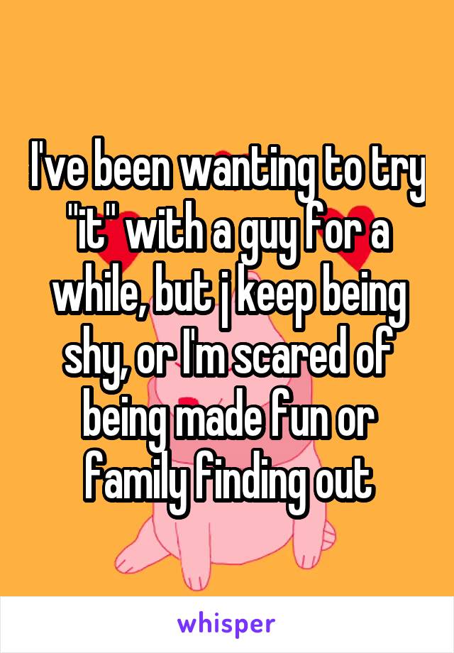 I've been wanting to try "it" with a guy for a while, but j keep being shy, or I'm scared of being made fun or family finding out