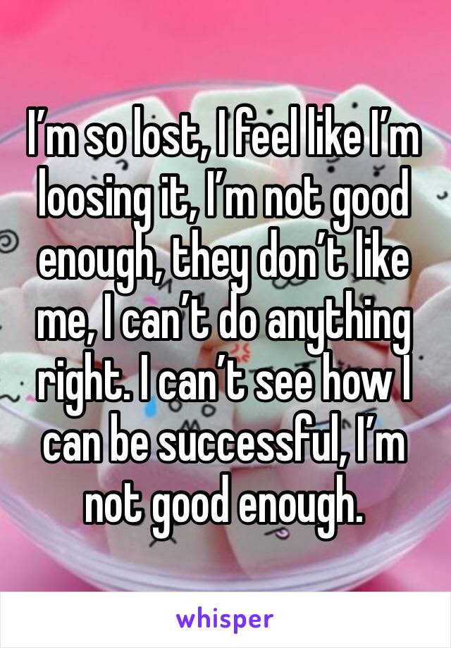 I’m so lost, I feel like I’m loosing it, I’m not good enough, they don’t like me, I can’t do anything right. I can’t see how I can be successful, I’m not good enough.