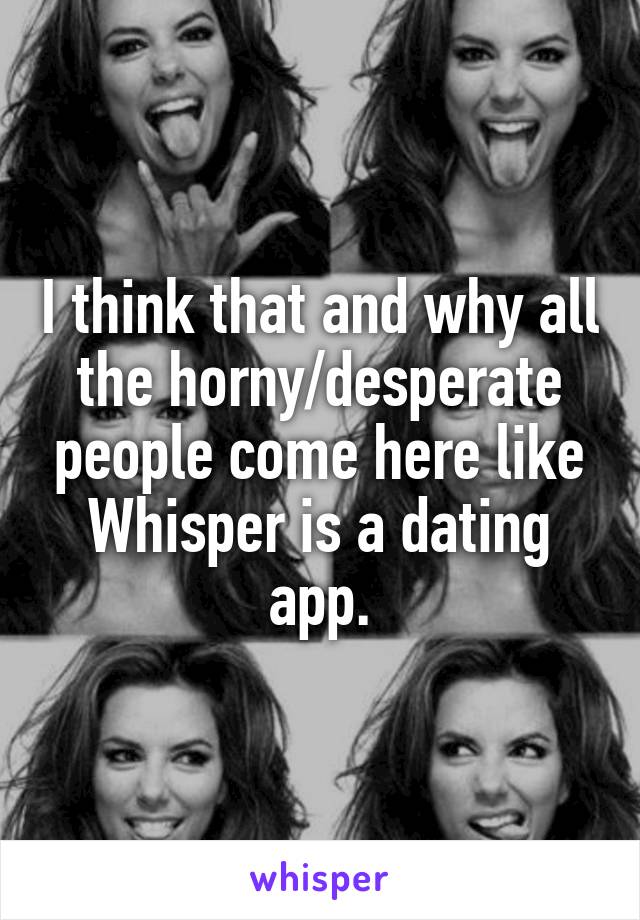 I think that and why all the horny/desperate people come here like Whisper is a dating app.