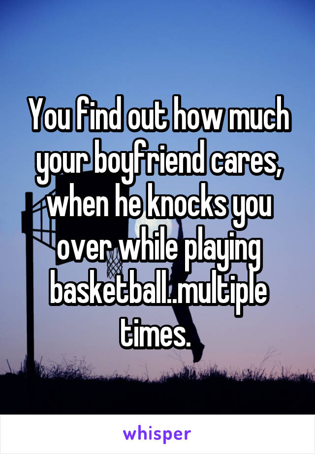 You find out how much your boyfriend cares, when he knocks you over while playing basketball..multiple times. 