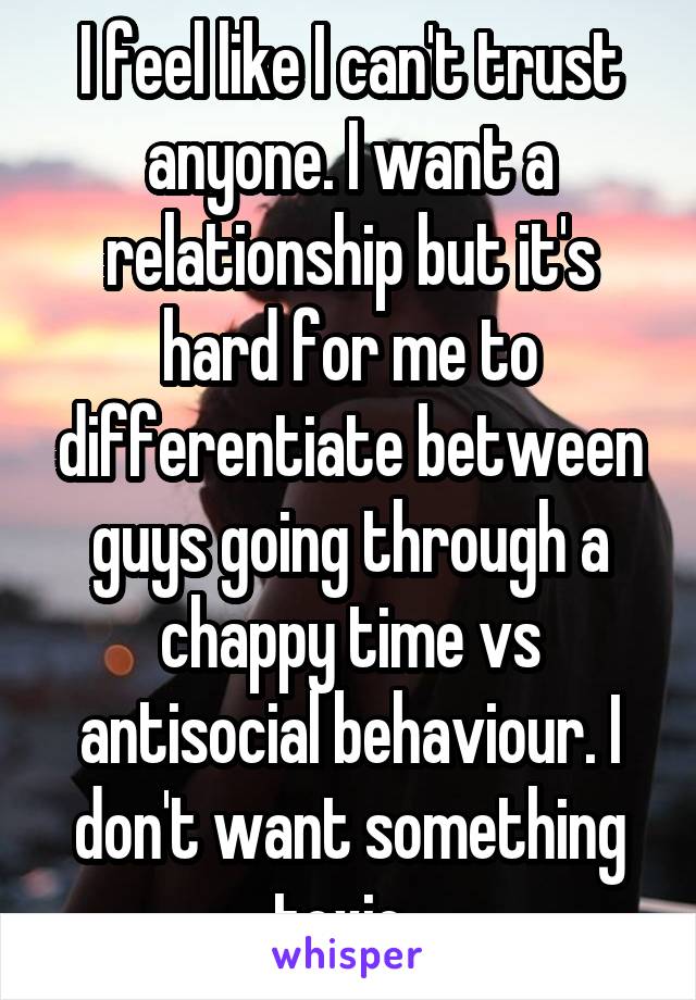 I feel like I can't trust anyone. I want a relationship but it's hard for me to differentiate between guys going through a chappy time vs antisocial behaviour. I don't want something toxic. 