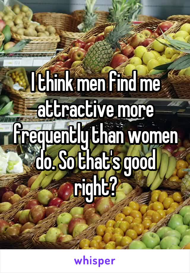 I think men find me attractive more frequently than women do. So that's good right?