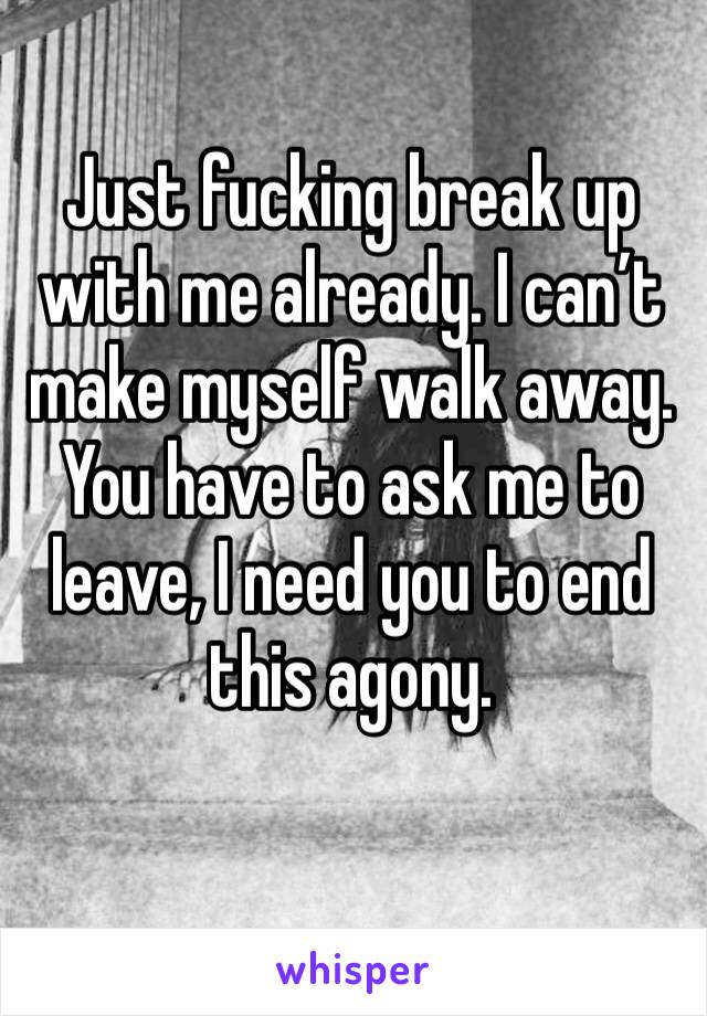 Just fucking break up with me already. I can’t make myself walk away. You have to ask me to leave, I need you to end this agony.