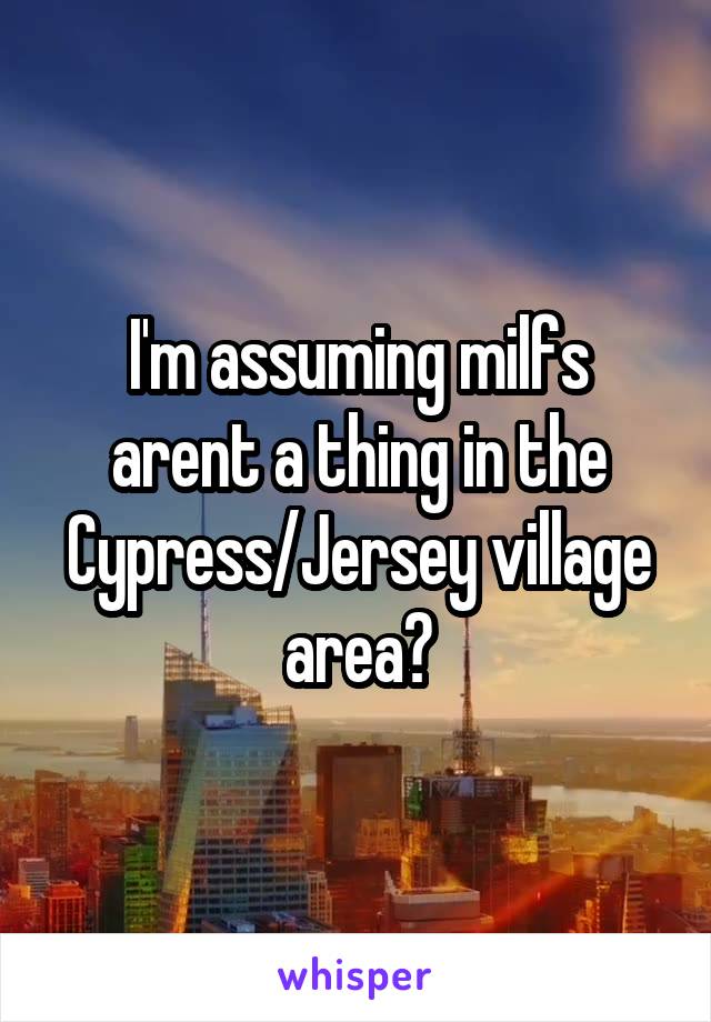 I'm assuming milfs arent a thing in the Cypress/Jersey village area?