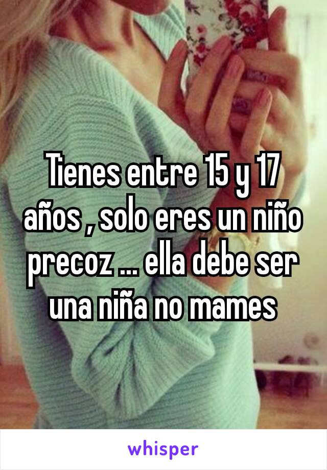 Tienes entre 15 y 17 años , solo eres un niño precoz ... ella debe ser una niña no mames