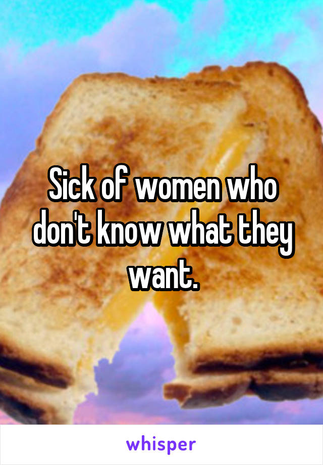 Sick of women who don't know what they want.