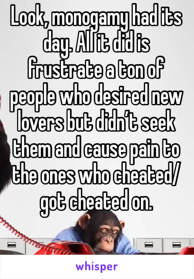 Look, monogamy had its day. All it did is frustrate a ton of people who desired new lovers but didn’t seek them and cause pain to the ones who cheated/got cheated on. 