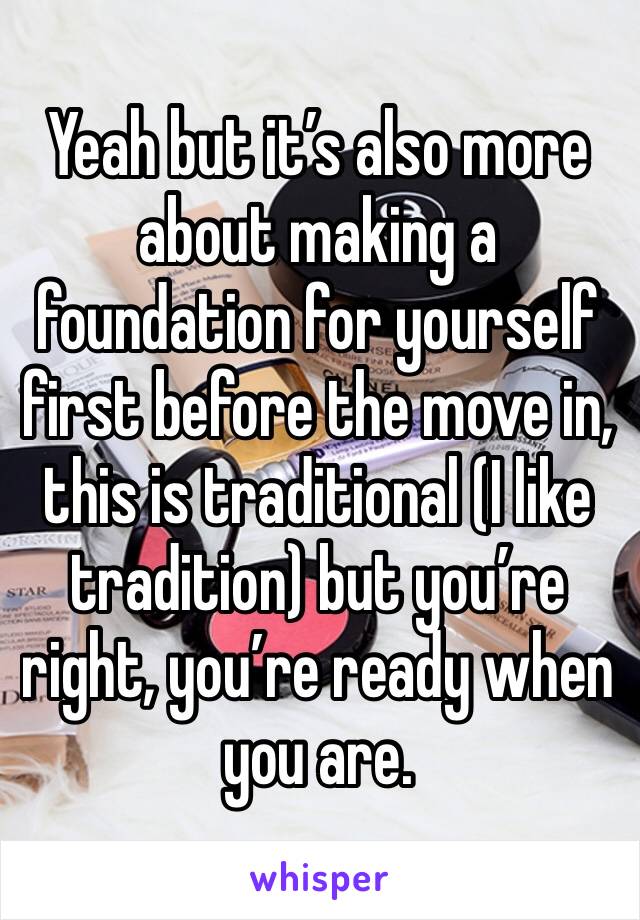 Yeah but it’s also more about making a foundation for yourself first before the move in, this is traditional (I like tradition) but you’re right, you’re ready when you are.