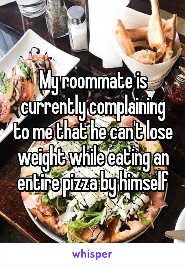 My roommate is currently complaining to me that he can't lose weight while eating an entire pizza by himself