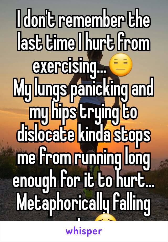 I don't remember the last time I hurt from exercising...😑
My lungs panicking and my hips trying to dislocate kinda stops me from running long enough for it to hurt...
Metaphorically falling apart. 😯