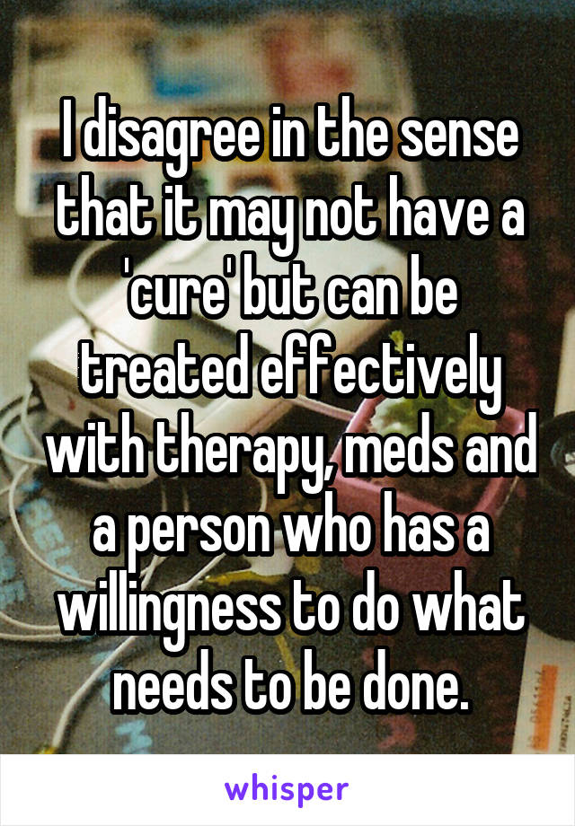 I disagree in the sense that it may not have a 'cure' but can be treated effectively with therapy, meds and a person who has a willingness to do what needs to be done.