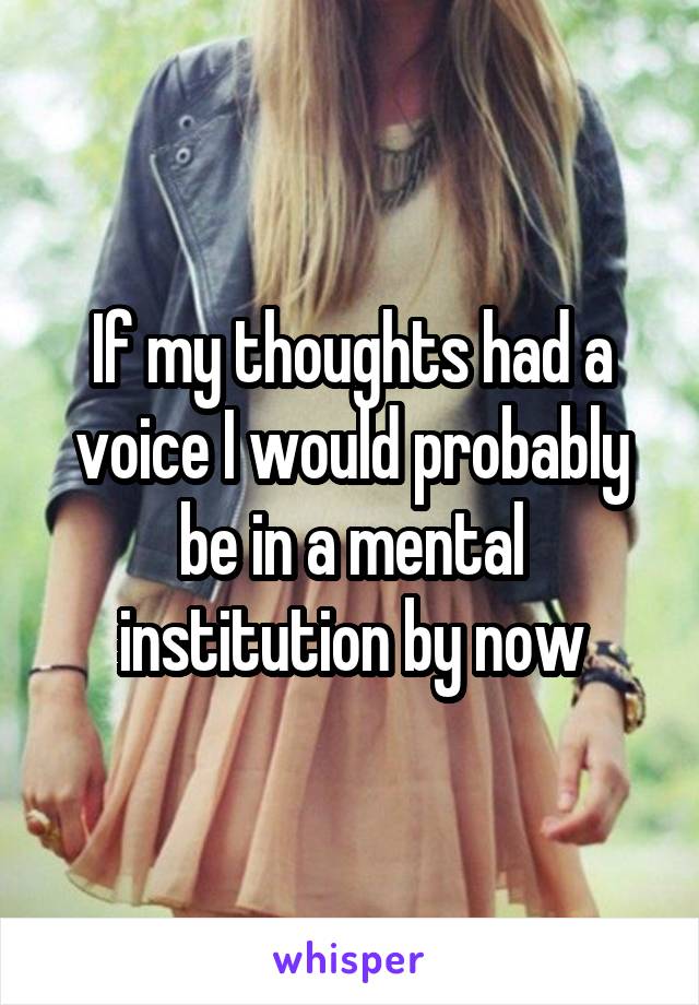 If my thoughts had a voice I would probably be in a mental institution by now