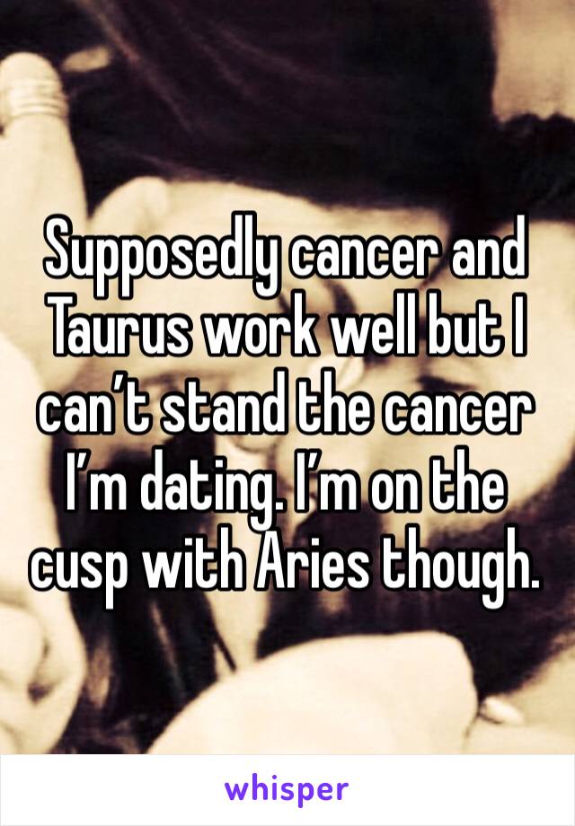 Supposedly cancer and Taurus work well but I can’t stand the cancer I’m dating. I’m on the cusp with Aries though.