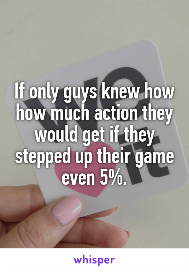 If only guys knew how how much action they would get if they stepped up their game even 5%.