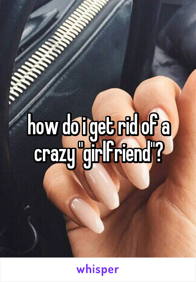 how do i get rid of a crazy "girlfriend"?