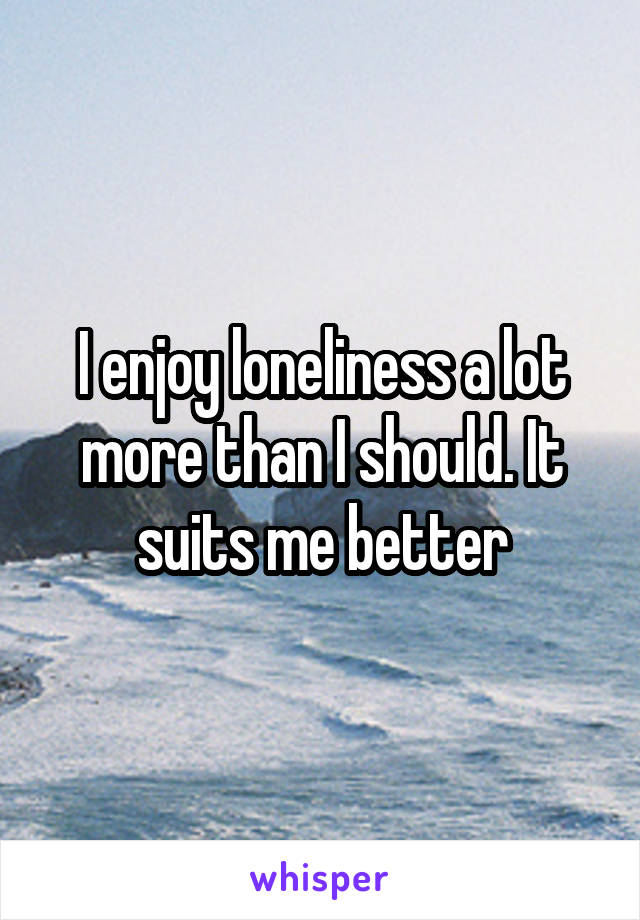 I enjoy loneliness a lot more than I should. It suits me better