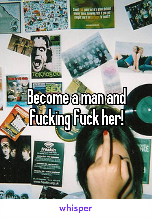 Become a man and fucking fuck her!