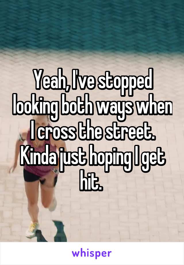 Yeah, I've stopped looking both ways when I cross the street. Kinda just hoping I get hit. 