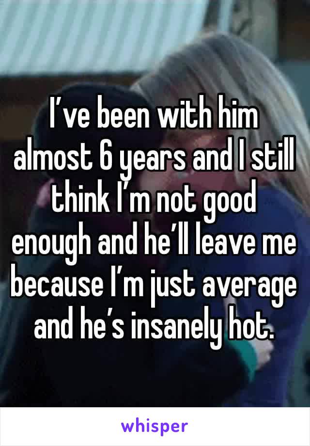 I’ve been with him almost 6 years and I still think I’m not good enough and he’ll leave me because I’m just average and he’s insanely hot.