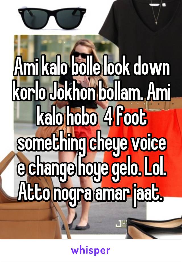 Ami kalo bolle look down korlo Jokhon bollam. Ami kalo hobo  4 foot something cheye voice e change hoye gelo. Lol. Atto nogra amar jaat. 