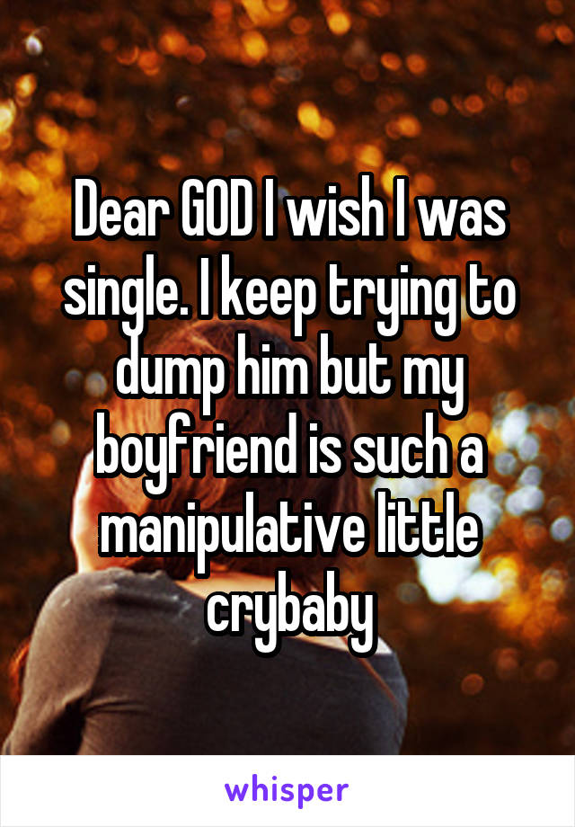 Dear GOD I wish I was single. I keep trying to dump him but my boyfriend is such a manipulative little crybaby