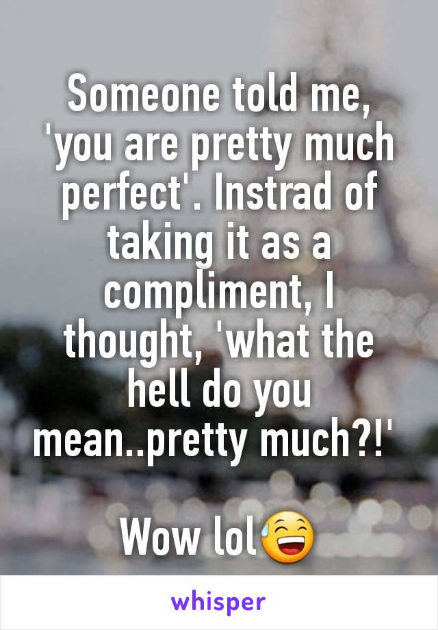 Someone told me, 'you are pretty much perfect'. Instrad of taking it as a compliment, I thought, 'what the hell do you mean..pretty much?!' 

Wow lol😅