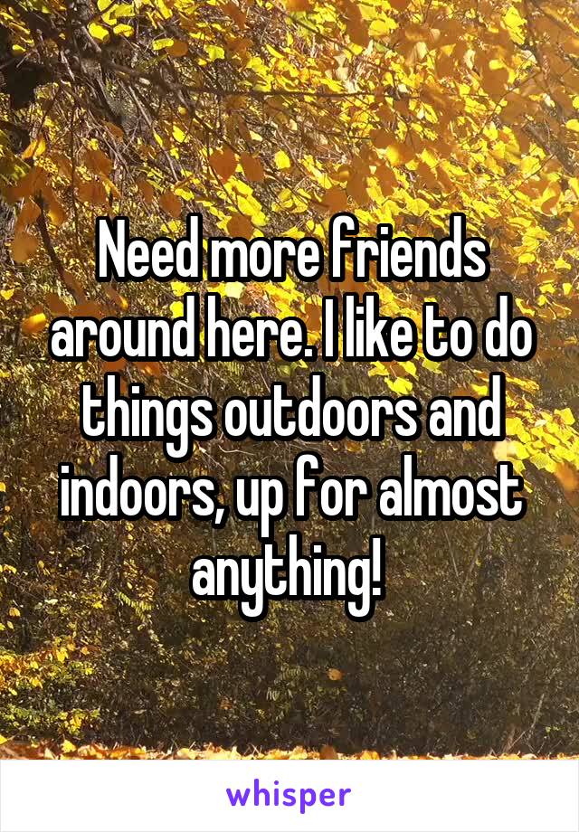 Need more friends around here. I like to do things outdoors and indoors, up for almost anything! 