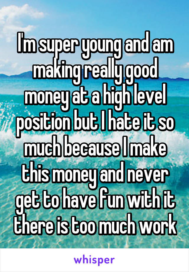 I'm super young and am making really good money at a high level position but I hate it so much because I make this money and never get to have fun with it there is too much work