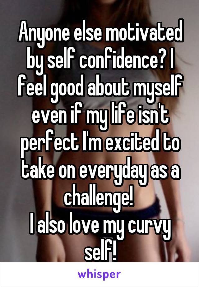 Anyone else motivated by self confidence? I feel good about myself even if my life isn't perfect I'm excited to take on everyday as a challenge! 
I also love my curvy self!