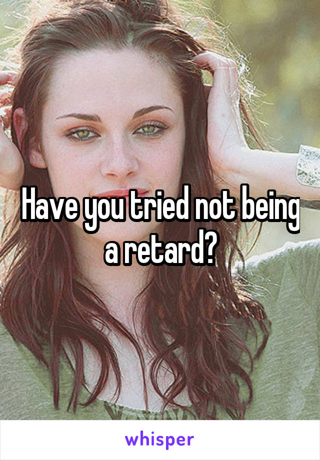 Have you tried not being a retard?