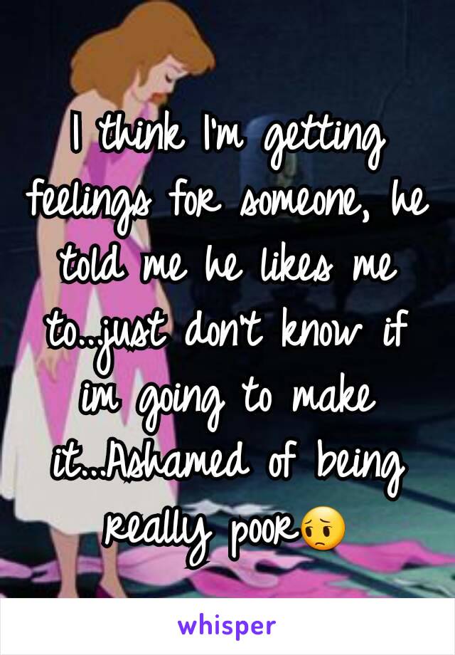 I think I'm getting feelings for someone, he told me he likes me to...just don't know if im going to make it...Ashamed of being really poor😔