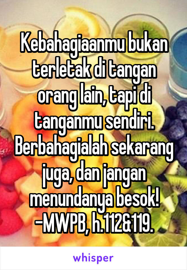 Kebahagiaanmu bukan terletak di tangan orang lain, tapi di tanganmu sendiri. Berbahagialah sekarang juga, dan jangan menundanya besok! -MWPB, h.112&119.