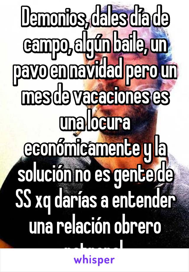 Demonios, dales día de campo, algún baile, un pavo en navidad pero un mes de vacaciones es una locura económicamente y la solución no es gente de SS xq darías a entender una relación obrero patronal 