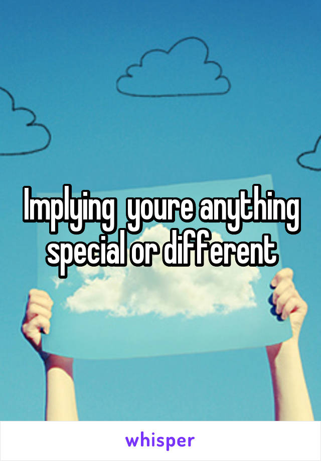 Implying  youre anything special or different