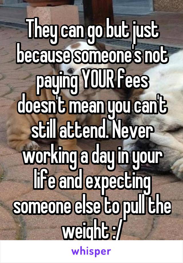 They can go but just because someone's not paying YOUR fees doesn't mean you can't still attend. Never working a day in your life and expecting someone else to pull the weight :/