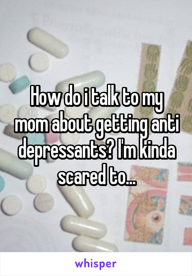 How do i talk to my mom about getting anti depressants? I'm kinda scared to...