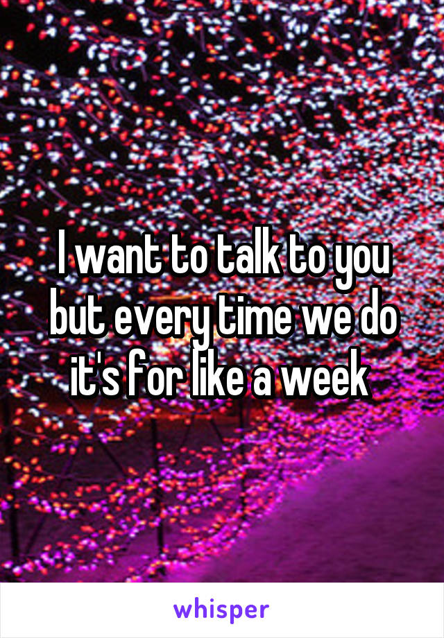 I want to talk to you but every time we do it's for like a week 